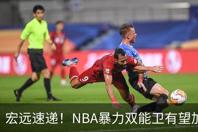 宏远速递！NBA暴力双能卫有望加盟，力保亚帅躺进总决赛？