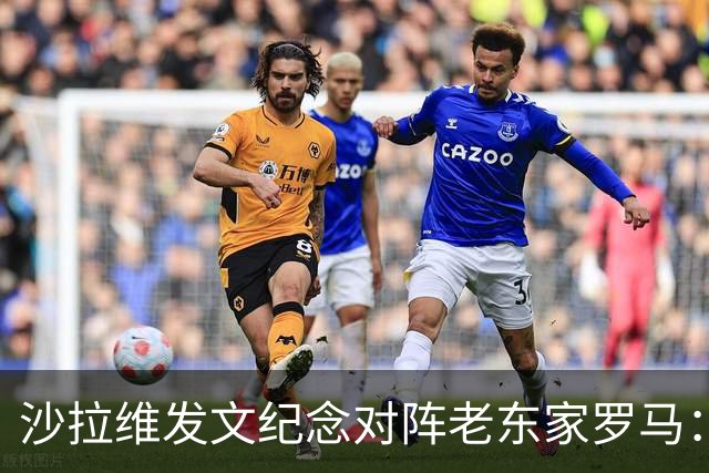 沙拉维发文纪念对阵老东家罗马：以对手身份归来，感恩十年红狼情