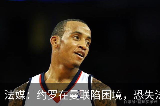 法媒：约罗在曼联陷困境，恐失法国队位置