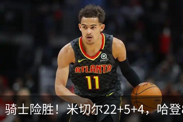 骑士险胜！米切尔22+5+4，哈登8中1，赛后哈登和埃利斯拥抱致意，转身跑回更衣室
