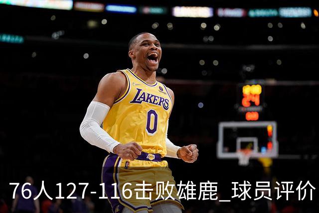 76人127-116击败雄鹿 球员评价：5人优秀，2人良好，3人低迷