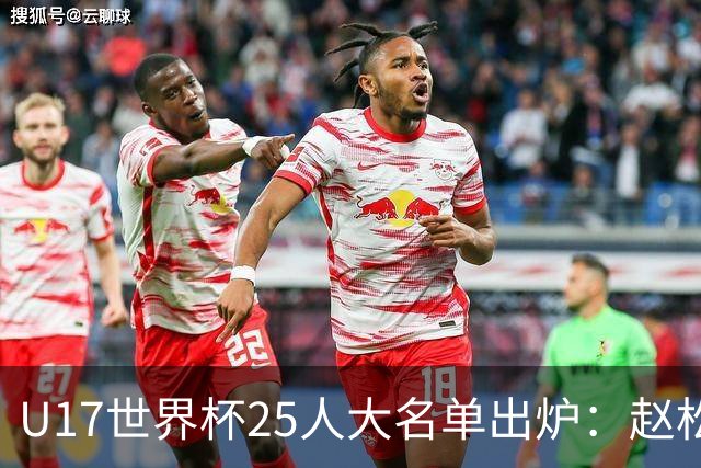 U17世界杯25人大名单出炉：赵松源，万项领衔，邝兆雷在列，谢晋落选！